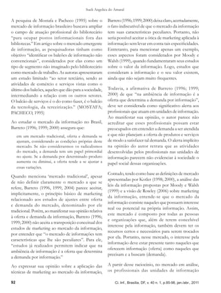 Sueli Angelica do Amaral

A pesquisa de Mostafa e Pacheco (1995) sobre o           Barreto (1996; 1999; 2000) deixa claro, acertadamente,
mercado de informação brasileiro buscava ampliar         o fato indiscutível de que o mercado da informação
o campo de atuação profissional do bibliotecário         tem suas características peculiares. Portanto, não
“para ocupar postos informacionais fora das              seria possível aceitar a ótica de marketing aplicada à
bibliotecas.” Em artigo sobre o mercado emergente        informação sem levar em conta tais especificidades.
de informação, as pesquisadoras tinham como              Entretanto, para mencionar apenas um exemplo,
objetivo “identificar os balcões de informação não       esses aspectos foram considerados por Moody e
convencionais”, considerados por elas como um            Walsh (1999), quando fundamentaram seus estudos
tipo de segmento não imaginado pelo bibliotecário        sobre o valor da informação. Logo, estudos que
como mercado de trabalho. As autoras apresentaram        consideram a informação e o seu valor existem,
um estudo limitado “ao setor terciário, sendo as         ainda que não sejam muito frequentes.
atividades de comércio e serviços vistas como o
último dos balcões, aqueles que dão para a sociedade,    Todavia, a afirmativa de Barreto (1996; 1999;
intermediando a relação com os outros setores.           2000) de que “na ambiência de informação é a
O balcão de serviços é o do como fazer, é o balcão       oferta que determina a demanda por informação”,
da tecnologia, da terceirização.” (MOSTAFA;              deve ser considerada como significativo alerta aos
PACHECO, 1995)                                           profissionais que atuam em unidades de informação.
                                                         Ao manifestar sua opinião, o autor parece não
Ao estudar o mercado da informação no Brasil,            acreditar que esses profissionais possam estar
Barreto (1996; 1999; 2000) assegura que:                 preocupados em entender a demanda a ser atendida
     em um mercado tradicional, oferta e demanda se      e que não planejam a oferta de produtos e serviços
     ajustam, considerando as condições próprias deste   de modo a satisfazer tal demanda. O alerta implícito
     mercado. Se não considerarmos os radicalismos       na opinião do autor retrata que as atividades
     do mercado, a demanda tem um papel primordial       desenvolvidas pelos profissionais nas unidades de
     no ajuste. Se a demanda por determinado produto     informação parecem não evidenciar à sociedade o
     aumenta ou diminui, a oferta tende a se ajustar a   papel social dessas organizações.
     essas variações.
                                                         Contudo, tendo como base as definições de mercado
Quando menciona ‘mercado tradicional’, apesar
                                                         apresentadas por Kotler (1998; 2000), a análise das
de não definir claramente o mercado a que se
                                                         leis da informação propostas por Moody e Walsh
refere, Barreto (1996, 1999, 2004) parece aceitar,
                                                         (1999) e a visão de Rowley (2006) sobre marketing
implicitamente, o princípio básico de marketing
                                                         da informação, entende-se que o mercado da
relacionado aos estudos de ajustes entre oferta
                                                         informação consiste naqueles que possuem interesse
e demanda do mercado, denominado por ele
                                                         real ou potencial na própria informação. Assim,
tradicional. Porém, ao manifestar sua opinião relativa
                                                         este mercado é composto por todas as pessoas
à oferta e demanda da informação, Barreto (1996;
                                                         e organizações que, além de terem concebível
1999; 2000) não aceita a transposição conceitual dos
                                                         interesse pela informação, também devem ter os
estudos de marketing ao mercado da informação,
                                                         recursos certos e necessários para serem trocados
por entender que “o mercado de informações tem
                                                         por ela. Portanto, nesse mercado, o interesse pela
características que lhe são peculiares”. Para ele,
                                                         informação deve estar presente tanto naqueles que
“estudos já realizados permitem indicar que na
                                                         oferecem informação (oferta) como naqueles que
ambiência de informação é a oferta que determina
                                                         precisam e a buscam (demanda).
a demanda por informação.”
Ao expressar sua opinião sobre a aplicação das           A partir desse raciocínio, no mercado em análise,
técnicas de marketing ao mercado da informação,          os profissionais das unidades de informação

92                                                            Ci. Inf., Brasília, DF, v. 40 n. 1, p.85-98, jan./abr., 2011
 