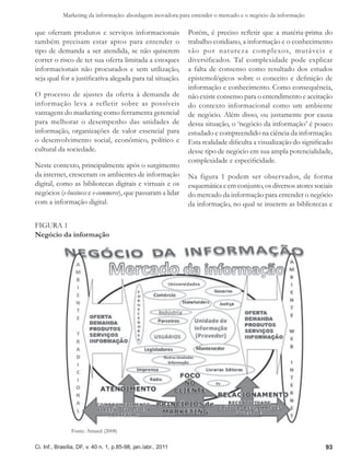 Marketing da informação: abordagem inovadora para entender o mercado e o negócio da informação

que ofertam produtos e serviços informacionais                 Porém, é preciso refletir que a matéria-prima do
também precisam estar aptos para entender o                    trabalho cotidiano, a informação e o conhecimento
tipo de demanda a ser atendida, se não quiserem                são por natureza complexos, mutáveis e
correr o risco de ter sua oferta limitada a estoques           diversificados. Tal complexidade pode explicar
informacionais não procurados e sem utilização,                a falta de consenso como resultado dos estudos
seja qual for a justificativa alegada para tal situação.       epistemológicos sobre o conceito e definição de
                                                               informação e conhecimento. Como consequência,
O processo de ajustes da oferta à demanda de                   não existe consenso para o entendimento e aceitação
informação leva a refletir sobre as possíveis                  do contexto informacional como um ambiente
vantagens do marketing como ferramenta gerencial               de negócio. Além disso, ou justamente por causa
para melhorar o desempenho das unidades de                     dessa situação, o ‘negócio da informação’ é pouco
informação, organizações de valor essencial para               estudado e compreendido na ciência da informação.
o desenvolvimento social, econômico, político e                Esta realidade dificulta a visualização do significado
cultural da sociedade.                                         desse tipo de negócio em sua ampla potencialidade,
                                                               complexidade e especificidade.
Neste contexto, principalmente após o surgimento
da internet, cresceram os ambientes de informação              Na figura 1 podem ser observados, de forma
digital, como as bibliotecas digitais e virtuais e os          esquemática e em conjunto, os diversos atores sociais
negócios (e-business e e-commerce), que passaram a lidar       do mercado da informação para entender o negócio
com a informação digital.                                      da informação, no qual se inserem as bibliotecas e

Figura 1
Negócio da informação




                Fonte: Amaral (2008)

Ci. Inf., Brasília, DF, v. 40 n. 1, p.85-98, jan./abr., 2011                                                      93
 