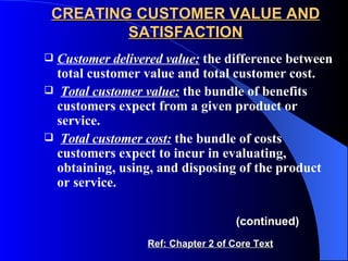 CREATING CUSTOMER VALUE AND SATISFACTION Customer delivered value:   the difference between total customer value and total customer cost. Total customer value:  the bundle of benefits customers expect from a given product or service. Total customer cost:   the bundle of costs customers expect to incur in evaluating, obtaining, using, and disposing of the product or service. (continued) Ref: Chapter 2 of Core Text 