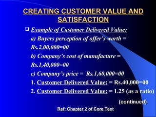 CREATING CUSTOMER VALUE AND SATISFACTION Example of Customer Delivered Value:   a) Buyers perception of offer’s worth = Rs.2,00,000=00 b) Company’s cost of manufacture = Rs.1,40,000=00 c) Company’s price =  Rs.1,60,000=00 1.  Customer Delivered Value:  = Rs.40,000=00 2.  Customer Delivered Value:  = 1.25 (as a ratio)   (continued) Ref: Chapter 2 of Core Text 