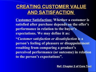 CREATING CUSTOMER VALUE AND SATISFACTION  Customer Satisfaction:  Whether a customer is satisfied after purchase depends on the offer’s performance in relation to the buyer’s expectations. We may define it as: “ Customer satisfaction or dissatisfaction  is a person’s feeling of pleasure or disappointment resulting from comparing a product’s perceived performance (or outcome) in relation to the person’s expectations”. Ref: Chapter 2 of Core Text 