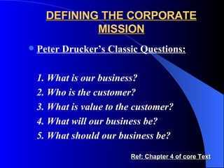 DEFINING THE CORPORATE MISSION Peter Drucker’s Classic Questions: 1. What is our business? 2. Who is the customer? 3. What is value to the customer? 4. What will our business be? 5. What should our business be? Ref: Chapter 4 of core Text 