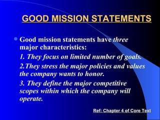 GOOD MISSION STATEMENTS Good mission statements have  three  major characteristics: 1. They focus on limited number of goals. 2.They stress the major policies and values the company wants to honor. 3. They define the major competitive scopes within which the company will operate. Ref: Chapter 4 of Core Text 