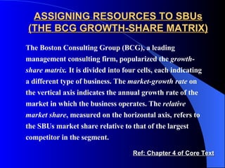 ASSIGNING RESOURCES TO SBUs (THE BCG GROWTH-SHARE MATRIX) The Boston Consulting Group (BCG), a leading management consulting firm, popularized the  growth-share matrix.  It is divided into four cells, each indicating a different type of business. The  market-growth rate  on the vertical axis indicates the annual growth rate of the market in which the business operates. The  relative market   share , measured on the horizontal axis, refers to the SBUs market share relative to that of the largest competitor in the segment.  Ref: Chapter 4 of Core Text 