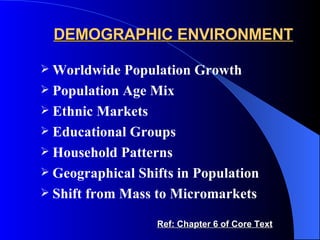 DEMOGRAPHIC ENVIRONMENT Worldwide Population Growth Population Age Mix Ethnic Markets Educational Groups Household Patterns Geographical Shifts in Population Shift from Mass to Micromarkets Ref: Chapter 6 of Core Text 