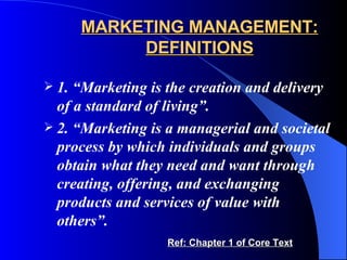 MARKETING MANAGEMENT: DEFINITIONS 1. “Marketing is the creation and delivery of a standard of living”.   2. “Marketing is a managerial and societal process by which individuals and groups obtain what they need and want through creating, offering, and exchanging products and services of value with others”. Ref: Chapter 1 of Core Text 