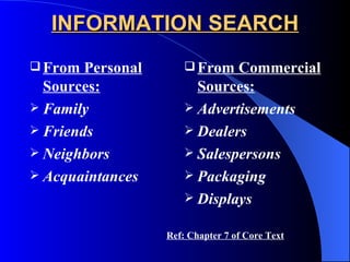 INFORMATION SEARCH From Personal Sources: Family Friends Neighbors Acquaintances From Commercial Sources: Advertisements Dealers Salespersons Packaging Displays Ref: Chapter 7 of Core Text 