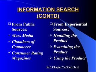 INFORMATION SEARCH (CONTD) From Public Sources: Mass Media Chambers of Commerce Consumer Rating Magazines From Experiential Sources: Handling the Product Examining the Product Using the Product Ref: Chapter 7 of Core Text 