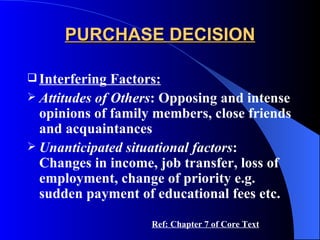 PURCHASE DECISION Interfering Factors: Attitudes of Others : Opposing and intense opinions of family members, close friends and acquaintances Unanticipated situational factors : Changes in income, job transfer, loss of employment, change of priority e.g. sudden payment of educational fees etc. Ref: Chapter 7 of Core Text 
