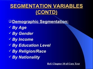 SEGMENTATION VARIABLES (CONTD) Demographic Segmentation: By Age By Gender By Income By Education Level By Religion/Race By Nationality Ref: Chapter 10 of Core Text 