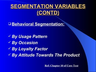 SEGMENTATION VARIABLES (CONTD) Behavioral Segmentation: By Usage Pattern By Occasion By Loyalty Factor By Attitude Towards The Product Ref: Chapter 10 of Core Text 