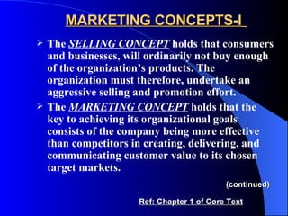 MARKETING CONCEPTS-I   The  SELLING CONCEPT  holds that consumers and businesses, will ordinarily not buy enough of the organization’s products. The organization must therefore, undertake an aggressive selling and promotion effort. The  MARKETING CONCEPT  holds that the key to achieving its organizational goals consists of the company being more effective than competitors in creating, delivering,   and   communicating customer value to its chosen target markets. (continued) Ref: Chapter 1 of Core Text 