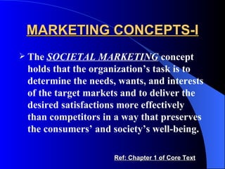 MARKETING CONCEPTS-I The  SOCIETAL MARKETING  concept holds that the organization’s task is to determine the needs, wants, and interests of the target markets and to deliver the desired satisfactions more effectively than competitors in a way that preserves the consumers’ and society’s well-being.  Ref: Chapter 1 of Core Text 