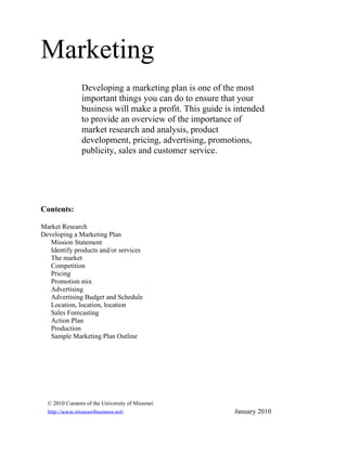 Marketing
                Developing a marketing plan is one of the most
                important things you can do to ensure that your
                business will make a profit. This guide is intended
                to provide an overview of the importance of
                market research and analysis, product
                development, pricing, advertising, promotions,
                publicity, sales and customer service.




Contents:

Market Research
Developing a Marketing Plan
   Mission Statement
   Identify products and/or services
   The market
   Competition
   Pricing
   Promotion mix
   Advertising
   Advertising Budget and Schedule
   Location, location, location
   Sales Forecasting
   Action Plan
   Production
   Sample Marketing Plan Outline




  © 2010 Curators of the University of Missouri
  http://www.missouribusiness.net/                        January 2010
 