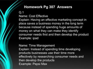Homework Pg 307 Answers
Q.1
Name: Cost Effective
Explain: Having an effective marketing concept in
place saves a business money in the long term
because instead of spending huge amounts of
money on what they can make they identify
consumer needs first and then develop the product
Example: ipad

Name: Time Management
Explain: Instead of spending time developing
products businesses use their time more
effectively by researching consumer needs and
then develop the products
Example: Pepsi Max
 