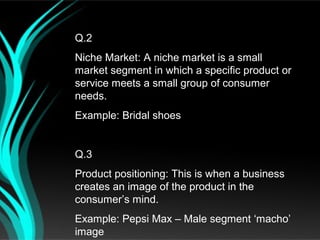 Q.2
Niche Market: A niche market is a small
market segment in which a specific product or
service meets a small group of consumer
needs.
Example: Bridal shoes


Q.3
Product positioning: This is when a business
creates an image of the product in the
consumer’s mind.
Example: Pepsi Max – Male segment ‘macho’
image
 