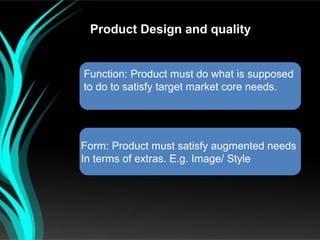 Product Design and quality


Function: Product must do what is supposed
to do to satisfy target market core needs.




Form: Product must satisfy augmented needs
In terms of extras. E.g. Image/ Style
 