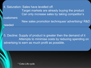 4. Saturation: Sales have levelled off.
              Target markets are already buying the product
              Can only increase sales by taking competitor’s
customers
              New sales promotion techniques/ advertising/ R&D
needed


5. Decline: Supply of product is greater then the demand of it
            Attempts to minimise costs by reducing spending on
advertsing to earn as much profit as possible.




          * Coke Life cycle
 
