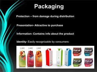 Packaging
Protection – from damage during distribution


Presentation- Attractive to purchase


Information- Contains info about the product

Identity- Easily recognisable by consumers
 