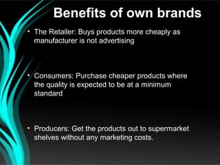 Benefits of own brands
• The Retailer: Buys products more cheaply as
  manufacturer is not advertising



• Consumers: Purchase cheaper products where
  the quality is expected to be at a minimum
  standard



• Producers: Get the products out to supermarket
  shelves without any marketing costs.
 