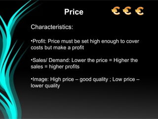 Price
Characteristics:

•Profit: Price must be set high enough to cover
costs but make a profit

•Sales/ Demand: Lower the price = Higher the
sales = higher profits

•Image: High price – good quality ; Low price –
lower quality
 