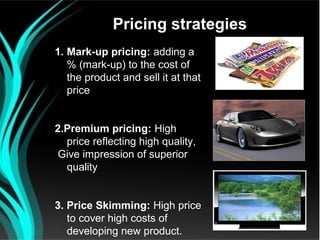 Pricing strategies
1. Mark-up pricing: adding a
   % (mark-up) to the cost of
   the product and sell it at that
   price


2.Premium pricing: High
  price reflecting high quality,
 Give impression of superior
  quality


3. Price Skimming: High price
   to cover high costs of
   developing new product.
 