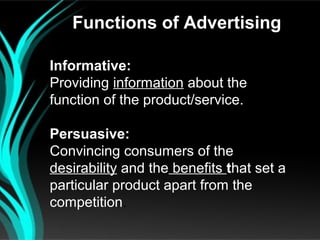 Functions of Advertising

Informative:
Providing information about the
function of the product/service.

Persuasive:
Convincing consumers of the
desirability and the benefits that set a
particular product apart from the
competition.
 