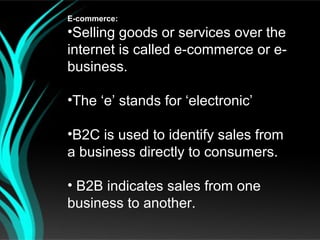 E-commerce:
•Selling goods or services over the
internet is called e-commerce or e-
business.

•The ‘e’ stands for ‘electronic’

•B2C is used to identify sales from
a business directly to consumers.

• B2B indicates sales from one
business to another.
 