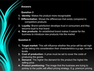 Answers

   Question 3
1. Identity: Makes the product more recognisable
2. Differentiation: Shows the differences that exists compared to
      competitors products
3. Loyalty: Brand satisfaction develops trust in consumers and they
   become loyal to that brand
4. New products: An established brand makes It easier for the
   business to introduce new products Into the market

Question 6

1. Target market: This will influence whether the price will be set high
   or low taking into consideration their characteristics e.g age, income
   levels
2. Cost of production: A price must be set to cover the costs of
   producing the goods
3. Demand: The higher the demand for the product the higher the
   selling price
4. Product positioning: The image that the business are trying to
   portray to the public will effect pricing strategy. E.g. premium pricing.
 