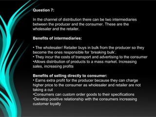 Question 7:

In the channel of distribution there can be two intermediaries
between the producer and the consumer. These are the
wholesaler and the retailer.

Benefits of intermediaries:

• The wholesaler/ Retailer buys in bulk from the producer so they
become the ones responsible for ‘breaking bulk’.
• They incur the costs of transport and advertising to the consumer
•Allows distribution of products to a mass market. Increasing
sales, increasing profits

Benefits of selling directly to consumer:
• Earns extra profit for the producer because they can charge
higher price to the consumer as wholesaler and retailer are not
taking a cut
•Consumers can custom order goods to their specifications
•Develop positive relationship with the consumers increasing
customer loyalty
 