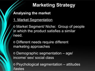 Marketing Strategy
Analysing the market
1. Market Segmentation
o Market Segment/ Niche: Group of people
in which the product satisfies a similar
need.
o Different needs require different
marketing approaches
o Demographic segmentation – age/
income/ sex/ social class
o Psychological segmentation – attitudes
/tastes
 