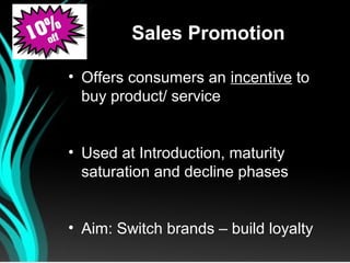 Sales Promotion

• Offers consumers an incentive to
  buy product/ service


• Used at Introduction, maturity
  saturation and decline phases


• Aim: Switch brands – build loyalty
 
