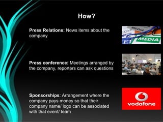 How?

Press Relations: News items about the
company




Press conference: Meetings arranged by
the company, reporters can ask questions




Sponsorships: Arrangement where the
company pays money so that their
company name/ logo can be associated
with that event/ team
 