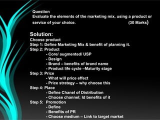 Question
 Evaluate the elements of the marketing mix, using a product or
 service of your choice.                             (30 Marks)


Solution:
Choose product
Step 1: Define Marketing Mix & benefit of planning it.
Step 2: Product
         - Core/ augmented/ USP
         - Design
         - Brand – benefits of brand name
         - Product life cycle –Maturity stage
Step 3: Price
         - What will price effect
         - Price strategy – why choose this
Step 4: Place
         - Define Chanel of Distribution
         - Choose channel; Id benefits of it
Step 5: Promotion
         - Define
         - Benefits of PR
         - Choose medium – Link to target market
 