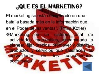 ¿QUE ES EL MARKETING?
El marketing se está convirtiendo en una
batalla basada más en la información que
en el Poder de las ventas”. (Philip Kotler)
Marketing es un sistema total de
  actividades mercantiles, encaminada a
  planear, fijar precios, promover y distribuir
  productos y servicios que satisfacen las
  necesidades       de    los  consumidores
  potenciales".
 