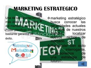 MARKETING ESTRATEGICO
Una de las características   marketing estratégico
más útiles e importantes      busca conocer las
del marketing consiste en     necesidades actuales
Poder planificar, con         y futuras de nuestros
bastante garantía de          clientes,      localizar
éxito.                        nuevos nichos de
                              mercado.
                             Responder con éxito
                              al        interrogante,
                              «¿disponemos          de
                              una estrategia de
                              futuro?.
 
