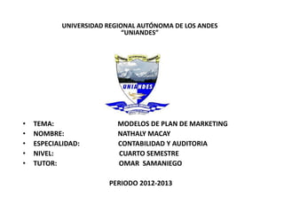 UNIVERSIDAD REGIONAL AUTÓNOMA DE LOS ANDES
                             “UNIANDES”




•   TEMA:                  MODELOS DE PLAN DE MARKETING
•   NOMBRE:                NATHALY MACAY
•   ESPECIALIDAD:          CONTABILIDAD Y AUDITORIA
•   NIVEL:                 CUARTO SEMESTRE
•   TUTOR:                 OMAR SAMANIEGO

                        PERIODO 2012-2013
 