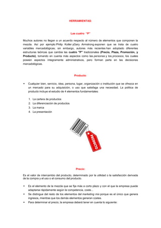 HERRAMIENTAS:



                                        Las cuatro “P”

Muchos autores no llegan a un acuerdo respecto al número de elementos que componen la
mezcla. Así por ejemplo Philip Kotler yGary Armstrong exponen que se trata de cuatro
variables mercadológicas; sin embargo, autores más recientes han adoptado diferentes
estructuras teóricas que cambia las cuatro "P" tradicionales (Precio, Plaza, Promoción, y
Producto), tomando en cuenta más aspectos como las personas y los procesos, los cuales
poseen aspectos íntegramente administrativos, pero forman parte en las decisiones
mercadológicas.



                                          Producto:


   Cualquier bien, servicio, idea, persona, lugar, organización o institución que se ofrezca en
    un mercado para su adquisición, o uso que satisfaga una necesidad. La política de
    producto incluye el estudio de 4 elementos fundamentales:

    1. La cartera de productos
    2. La diferenciación de productos
    3. La marca
    4. La presentación




                                            Precio:

Es el valor de intercambio del producto, determinado por la utilidad o la satisfacción derivada
de la compra y el uso o el consumo del producto.

   Es el elemento de la mezcla que se fija más a corto plazo y con el que la empresa puede
    adaptarse rápidamente según la competencia, coste...
   Se distingue del resto de los elementos del marketing mix porque es el único que genera
    ingresos, mientras que los demás elementos generan costes.
   Para determinar el precio, la empresa deberá tener en cuenta lo siguiente:
 