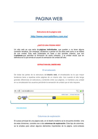 PAGINA WEB

                             Estructura de la página web

                     http://www.mercadolibre.com.mx/


                             ¿QUÉ ES UNA PÁGINA WEB?

Un sitio web es una serie de páginas individuales, que pueden o no tener alguna
conexión temática. Sin embargo, tendemos a pensar en los sitios web como si se tratara
de una unidad. Esto está sustentado en base a dos grandes criterios, que son
losenlaces que permiten la formación de cierta cohesión, y la unidad visual, que en
definitiva es lo que brinda al usuario la sensación de unidad del sitio.



                             ESTRUCTURA DEL DISEÑO WEB


                                    El encabezado

De todas las partes de la estructura del diseño web, el encabezado es la que mayor
tendencia tiene a repetirse entre páginas de un mismo sitio. Aun cuando el sitio tenga
grandes diferencias en estructura y contenido entre sus páginas, si mantiene una unidad
en su encabezado los usuarios percibirán la sensación de unidad que el sitio requiere.




   ENCABEZADO



                              Columnas de exploración

El cuerpo principal de una página web, en el diseño moderno se le encuentra dividido. Una
de estas divisiones, consiste una o dos columnas de exploración. Este tipo de columnas,
se le emplea para ubicar algunos elementos importantes de la página, como enlaces
 