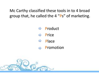 Mc Carthy classified these tools in to 4 broad
group that, he called the 4 “Ps” of marketing.

                    Product
                    Price
                    Place
                    Promotion
 