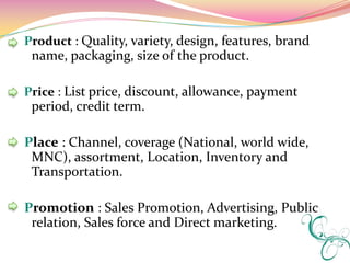Product : Quality, variety, design, features, brand
 name, packaging, size of the product.

Price : List price, discount, allowance, payment
 period, credit term.

Place : Channel, coverage (National, world wide,
 MNC), assortment, Location, Inventory and
 Transportation.

Promotion : Sales Promotion, Advertising, Public
 relation, Sales force and Direct marketing.
 