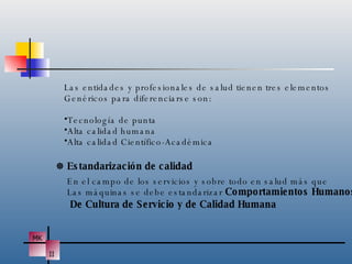 Las entidades y profesionales de salud tienen tres elementos Genéricos para diferenciarse son: Tecnología de punta Alta calidad humana Alta calidad Científico-Académica    Estandarización de calidad En el campo de los servicios y sobre todo en salud más que  Las máquinas se debe estandarizar  Comportamientos Humanos De Cultura de Servicio y de Calidad Humana 