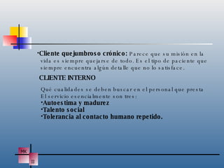 Cliente quejumbroso crónico:  Parece que su misión en la vida es siempre quejarse de todo. Es el tipo de paciente que siempre encuentra algún detalle que no lo satisface. CLIENTE INTERNO Qué cualidades se deben buscar en el personal que presta El servicio esencialmente son tres: Autoestima y madurez Talento social Tolerancia al contacto humano repetido. 