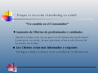 “ Un cambio en el Consumidor”  Aumento de Ofertas de profesionales y entidades Porqué se necesita el marketing en salud? América Latina esta en un proceso de formación profesional Lento pero creciente, lo que presiona al mercado laboral de Servicios de Salud.  Los Clientes están más informados y exigentes Sin lugar a dudas estamos en la sociedad de la información. 