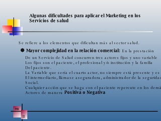 Algunas dificultades para aplicar el Marketing en los  Servicios de salud Se refiere a los elementos que dificultan más al sector salud.    Mayor complejidad en la relación comercial:  En la prestación De un Servicio de Salud concurren tres actores fijos y uno variable Los fijos son el paciente, el profesional y/o institución y la familia Del paciente. La Variable que sería el cuarto actor, no siempre está presente y es El intermediario, llámase aseguradora, administrador de la seguridad Social.  Cualquier acción que se haga con el paciente repercute en los demás Actores de manera  Positiva o Negativa 