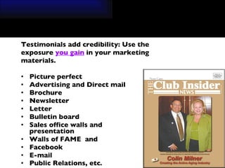Testimonials add credibility: Use the  exposure  you gain  in your marketing  materials. Picture perfect Advertising and Direct mail  Brochure Newsletter Letter Bulletin board  Sales office walls and  presentation  Walls of FAME  and  Facebook  E-mail Public Relations, etc . 