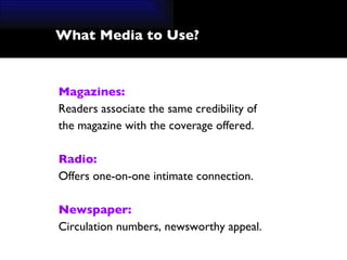 What Media to Use? Magazines: Readers associate the same credibility of  the magazine with the coverage offered.  Radio: Offers one-on-one intimate connection. Newspaper: Circulation numbers, newsworthy appeal. 