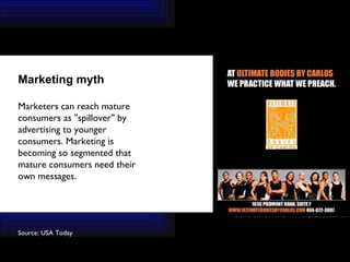 Source: USA Today   Marketing myth Marketers can reach mature consumers as ''spillover'' by advertising to younger consumers. Marketing is becoming so segmented that mature consumers need their own messages. 