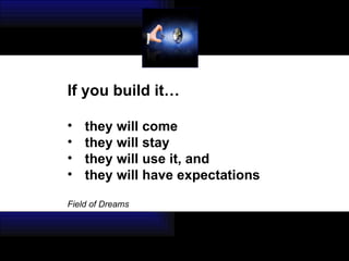 If you build it… they will come  they will stay  they will use it, and  they will have expectations Field of Dreams 