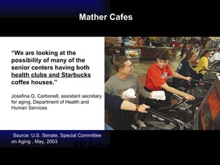 SPAdominium “ We are looking at the possibility of many of the  senior centers having both  health clubs and Starbucks  coffee houses.” Josefina G. Carbonell, assistant secretary for aging, Department of Health and Human Services Source: U.S. Senate, Special Committee on Aging , May, 2003 Mather Cafes 